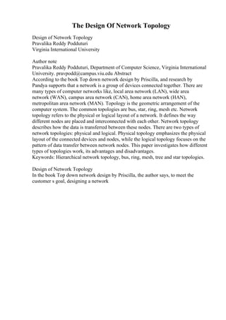 The Design Of Network Topology
Design of Network Topology
Pravalika Reddy Podduturi
Virginia International University
Author note
Pravalika Reddy Podduturi, Department of Computer Science, Virginia International
University. pravpodd@campus.viu.edu Abstract
According to the book Top down network design by Priscilla, and research by
Pandya supports that a network is a group of devices connected together. There are
many types of computer networks like, local area network (LAN), wide area
network (WAN), campus area network (CAN), home area network (HAN),
metropolitan area network (MAN). Topology is the geometric arrangement of the
computer system. The common topologies are bus, star, ring, mesh etc. Network
topology refers to the physical or logical layout of a network. It defines the way
different nodes are placed and interconnected with each other. Network topology
describes how the data is transferred between these nodes. There are two types of
network topologies: physical and logical. Physical topology emphasizes the physical
layout of the connected devices and nodes, while the logical topology focuses on the
pattern of data transfer between network nodes. This paper investigates how different
types of topologies work, its advantages and disadvantages.
Keywords: Hierarchical network topology, bus, ring, mesh, tree and star topologies.
Design of Network Topology
In the book Top down network design by Priscilla, the author says, to meet the
customer s goal, designing a network
 