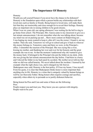 The Importance Of Honesty
Honesty
Would you call yourself honest if you never have the chance to be dishonest?
Honesty is the foundation upon which a person builds any relationship with their
loved ones such as family or friends. Being honest to loved ones, will make them
feel that they are trustworthy and close enough for to reveal their feelings. Honesty
plays an important role in raising children to be good citizens.
When I was six years old, one spring afternoon I was waiting for the bell to ring to
go home from school. The Principal, Mrs. Garcia came to my classroom to give us a
last minute announcement. I do not remember what she was talking about, because
my mind was set on packing up and ... Show more content on Helpwriting.net ...
I was hoping my mom wanted to keep it, after all I was the owner. I found it, not my
mother. Then she said, Tomorrow we will go to school and give it back to whoever
this money belongs to. Tomorrow came and there we were, in the Principal s
office. I remember the reaction of the Principal. She was crying like a river,
kissing my mother, and thanking her over and over for her honesty and the great
example she was to me. At that the moment I understood why she wanted to give
the money back. It belonged to the Principal who put the folder on my desk, while
she was giving the last minute announcement the day before. I had been in a hurry
and I shoved the folder in my back pack by accident. My mother never told me that
what we did was called honesty. We never talked about the incident. I learned by her
example what the right choice was, and it changed my life forever.
Shakespeare once said, Honesty is the best policy. If I lose my honor, I lose myself.
From his quote, it is clear that Shakespeare thinks honor is more important than
anything else in life. Honesty is a virtue that is uniquely valued by human beings as
well by our Heavenly Father. Being honest often requires courage and sacrifice,
especially when others try to persuade us to justify dishonest behavior.
Being honest ha Pros and Cons and some of them are the following:
Pros:
People respect you and trust you. They know you are a person with integrity.
People want to be your
 