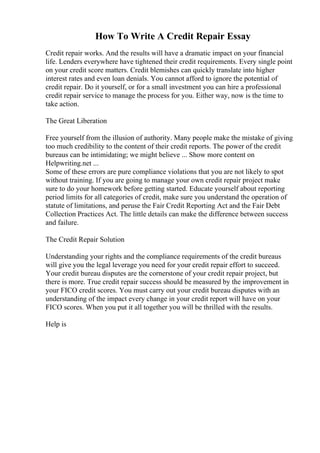 How To Write A Credit Repair Essay
Credit repair works. And the results will have a dramatic impact on your financial
life. Lenders everywhere have tightened their credit requirements. Every single point
on your credit score matters. Credit blemishes can quickly translate into higher
interest rates and even loan denials. You cannot afford to ignore the potential of
credit repair. Do it yourself, or for a small investment you can hire a professional
credit repair service to manage the process for you. Either way, now is the time to
take action.
The Great Liberation
Free yourself from the illusion of authority. Many people make the mistake of giving
too much credibility to the content of their credit reports. The power of the credit
bureaus can be intimidating; we might believe ... Show more content on
Helpwriting.net ...
Some of these errors are pure compliance violations that you are not likely to spot
without training. If you are going to manage your own credit repair project make
sure to do your homework before getting started. Educate yourself about reporting
period limits for all categories of credit, make sure you understand the operation of
statute of limitations, and peruse the Fair Credit Reporting Act and the Fair Debt
Collection Practices Act. The little details can make the difference between success
and failure.
The Credit Repair Solution
Understanding your rights and the compliance requirements of the credit bureaus
will give you the legal leverage you need for your credit repair effort to succeed.
Your credit bureau disputes are the cornerstone of your credit repair project, but
there is more. True credit repair success should be measured by the improvement in
your FICO credit scores. You must carry out your credit bureau disputes with an
understanding of the impact every change in your credit report will have on your
FICO scores. When you put it all together you will be thrilled with the results.
Help is
 