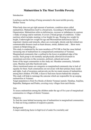 Malnutrition Is The Most Terrible Poverty
Introduction
Loneliness and the feeling of being unwanted is the most terrible poverty,
Mother Teresa
When body does not get right amount of nutrients, condition arises called
malnutrition. Malnutrition itself is a broad term. According to World Health
Organization, Malnutrition refers to deficiencies, excesses or imbalances in a person
s intake of energy and/or nutrients. It covers 2 broad groups of conditions : Under
nutrition which includes stunting i:e low height for age, Wasting low weight for
height, Underweight low weight for age and Micronutrient deficiencies lack of
important vitamins and minerals, others are overweight, obesity and diet related non
communicable diseases (such as heart disease, stroke, diabetes and ... Show more
content on Helpwriting.net ...
This study is conducted by the team members of PVCHR to find the cause behind
increasing rate of malnutrition in a marginalised communities of Varanasi.
Marginalised community that s confined to the lower or peripheral edge of the
society. Such group is not mentally and physically allowed involvement in
mainstream activities in like economic, political, cultural and social.
Some of the target communities in this study are: Musahar community, Schedule
caste, Muslims and other backward caste.
Above mentioned names are categories as marginalised community due to lack of
equality for them. Such communities are not aware with their primary basic needs
and rights. Lack of awareness and poverty are the two main reasons of malnutrition
among their children. PVCHR, is keen to find more factors behind this situation.
This study will help to rummage the outcome which are responsible for up surging
malnutrition in Varanasi.
Target population is from five blocks of district Varanasi namely: Harahua, Arajiline,
Bajardiha, Badagaon and Pindra, covering every villages from each blocks.
Aim
To assess malnutrition among the children under the age of five year of marginalised
communities in villages of district Varanasi.
Objective
To find the cause behind increasing rate of malnutrition in marginalised communities.
To find out living condition of respective parents.
Background
A major underlying factor in high level of under five mortality and
 