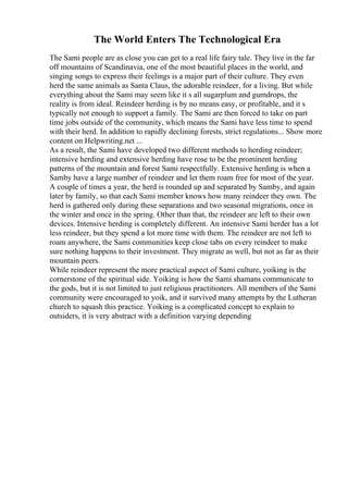 The World Enters The Technological Era
The Sami people are as close you can get to a real life fairy tale. They live in the far
off mountains of Scandinavia, one of the most beautiful places in the world, and
singing songs to express their feelings is a major part of their culture. They even
herd the same animals as Santa Claus, the adorable reindeer, for a living. But while
everything about the Sami may seem like it s all sugarplum and gumdrops, the
reality is from ideal. Reindeer herding is by no means easy, or profitable, and it s
typically not enough to support a family. The Sami are then forced to take on part
time jobs outside of the community, which means the Sami have less time to spend
with their herd. In addition to rapidly declining forests, strict regulations... Show more
content on Helpwriting.net ...
As a result, the Sami have developed two different methods to herding reindeer;
intensive herding and extensive herding have rose to be the prominent herding
patterns of the mountain and forest Sami respectfully. Extensive herding is when a
Samby have a large number of reindeer and let them roam free for most of the year.
A couple of times a year, the herd is rounded up and separated by Samby, and again
later by family, so that each Sami member knows how many reindeer they own. The
herd is gathered only during these separations and two seasonal migrations, once in
the winter and once in the spring. Other than that, the reindeer are left to their own
devices. Intensive herding is completely different. An intensive Sami herder has a lot
less reindeer, but they spend a lot more time with them. The reindeer are not left to
roam anywhere, the Sami communities keep close tabs on every reindeer to make
sure nothing happens to their investment. They migrate as well, but not as far as their
mountain peers.
While reindeer represent the more practical aspect of Sami culture, yoiking is the
cornerstone of the spiritual side. Yoiking is how the Sami shamans communicate to
the gods, but it is not limited to just religious practitioners. All members of the Sami
community were encouraged to yoik, and it survived many attempts by the Lutheran
church to squash this practice. Yoiking is a complicated concept to explain to
outsiders, it is very abstract with a definition varying depending
 