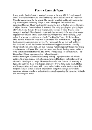 Poultra Research Paper
It was a quiet day in Orient. It was early August in the year 420 A.D. All was still
until a monster named Poultra attacked the city. It was about 4:13 in the afternoon.
Nobody was prepared for the attack. The monster waddled and flew throughout the
city breathing fire and eating things. It attacked the poor farm animals and
demolished houses. There was terror throughout the city as Poultra wrecked the city.
And just like that, 7 minutes later, it was over. Not many people got a good glimpse
of Poultra. Some thought it was a chicken, some thought it was a dragon, some
thought it was both. Nobody could agree on it, but one thing is for sure, they needed
to prepare for another attack. Everyone worked together to rebuild the city. After
only a few weeks, everything was rebuilt. The king Sir Timmy III declared that
extra defense would need to be built in case there was another attack. The people
built crossbows, cannons, and towers. They constructed a ten foot high and three
foot deep wall, which doesn t make sense because supposedly Poultra could fly.
There was also an army draft. All men recruited were immediately taught how to use
crossbows and real bows. The crossbows were armed with flaming arrows and there
were archers stationed at towers. The people seemed ready for another attack. The
king called... Show more content on Helpwriting.net ...
Oh no! He thought. Poultra was attacking! Timmy III jumped out of his bed and
got into his armor, jumped on his horse and grabbed his lance, galloped away from
the castle, then began to charge. He stopped when he saw Poultra. He was truly a
beast. It s feet were those of a chicken, and his body was furry like a chick. He had
small dragon wings and arms, with claws, and a chicken head with three eyes. The
king ran away as fast as he could. The monster had gotten through the wall and
destroyed a tower, crossbow, and eaten three people operating the crossbow. It finally
left, and everyone was in
 