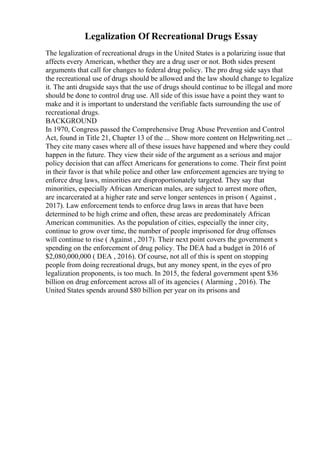 Legalization Of Recreational Drugs Essay
The legalization of recreational drugs in the United States is a polarizing issue that
affects every American, whether they are a drug user or not. Both sides present
arguments that call for changes to federal drug policy. The pro drug side says that
the recreational use of drugs should be allowed and the law should change to legalize
it. The anti drugside says that the use of drugs should continue to be illegal and more
should be done to control drug use. All side of this issue have a point they want to
make and it is important to understand the verifiable facts surrounding the use of
recreational drugs.
BACKGROUND
In 1970, Congress passed the Comprehensive Drug Abuse Prevention and Control
Act, found in Title 21, Chapter 13 of the ... Show more content on Helpwriting.net ...
They cite many cases where all of these issues have happened and where they could
happen in the future. They view their side of the argument as a serious and major
policy decision that can affect Americans for generations to come. Their first point
in their favor is that while police and other law enforcement agencies are trying to
enforce drug laws, minorities are disproportionately targeted. They say that
minorities, especially African American males, are subject to arrest more often,
are incarcerated at a higher rate and serve longer sentences in prison ( Against ,
2017). Law enforcement tends to enforce drug laws in areas that have been
determined to be high crime and often, these areas are predominately African
American communities. As the population of cities, especially the inner city,
continue to grow over time, the number of people imprisoned for drug offenses
will continue to rise ( Against , 2017). Their next point covers the government s
spending on the enforcement of drug policy. The DEA had a budget in 2016 of
$2,080,000,000 ( DEA , 2016). Of course, not all of this is spent on stopping
people from doing recreational drugs, but any money spent, in the eyes of pro
legalization proponents, is too much. In 2015, the federal government spent $36
billion on drug enforcement across all of its agencies ( Alarming , 2016). The
United States spends around $80 billion per year on its prisons and
 