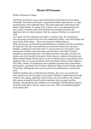 Pirates Of Penzance
Pirates of Penzance Critique
The Pirates of Penzance was an opera performed by the Southwest Texas Opera
Workshop. The Pirates of Penzance, composed by Gilbert amp; Sullivan, is a light
hearted parody of the traditional opera. This opera takes place somewhere in the
British Virgin Islands. It is about a boy, Federic, who is to be apprenticed by his
nurse, Ruth, to become a pilot. Ruth mistakes the word pilot for pirate and
apprentices him to a band of pirates. She, too, remains with them as a maid of all
work.
Act I opens with the celebration of Frederic s coming of age. He is planning to
leave the pirates and devote his life to the eradication of piracy. Now that Frederic has
come of age, Ruth wishes ... Show more content on Helpwriting.net ...
While this goes on, the Pirate King and Ruth discover Frederic was born on February
29, leap year. This discovery leads them to realize that Frederic has only had 5
birthdays, making him well short of the 21 years he must serve the pirates. Upon
learning this, Frederic rejoins the pirates and tells them of the Major General s
deception he practiced upon them. The Major General is once again seized by the
pirates, only to be rescued by the police. Ruth, however, explains to the police and
Major General Stanley that the pirates are truly noblemen gone wrong and gets them
pardoned. They are in turn permitted to marry the Major General s many daughters.
The Friday, January 29 performance that I attended contained many extraordinary
performances, especially that of Frederic, Mabel, the Major General Stanley and the
Pirate King. Although the entire cast was good, these performances stood out the
most.
Matthew Kendrick did a wonderful job as Frederic. His voice was smooth and
clear, though a bit soft. His quieter voice made it difficult to understand most of the
words he was singing, especially when his back was to the audience. He seemed a
little uneasy on stage by himself, but his chemistry when on stage with Pam
Brumley, who played the part of Mabel, was outstanding. What Kendrick lacked in
sound she made up for with her strong, crisp voice. Their voices blended together
nicely during their
 