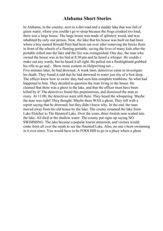 Alabama Short Stories
In Alabama, in the country, next to a dirt road and a muddy lake that was full of
green water, where you couldn t go to sleep because the frogs croaked too loud,
there was a large house. The large house was made of splintery wood, and was
inhabited by only one person. Now, the lake that his house was built on had been
where a boy named Ronald Pratt had been ran over after removing the bricks from
in front of the wheels of a flaming portable, saving the lives of many kids after the
portable rolled into the lake and the fire was extinguished. One day, the man who
owned the house was in his bed at 8:30 pm and he heard a whisper. He couldn t
make out any words, but he heard it all right. He pulled out a flashlightand grabbed
his rifle to go and... Show more content on Helpwriting.net ...
Five minutes later, he had drowned. A week later, detectives came to investigate
his death. They found it odd that he had drowned in water just shy of a foot deep.
The officer knew how to swim: they had seen him complete triathlons. So what had
happened to him. They decided to question the man living in the house. He
claimed that there was a ghost in the lake, and that the officer must have been
killed by it! The detectives found this preposterous, and dismissed the man as
crazy. At 11:00, the detectives were still there. They heard the whispering. Maybe
the man was right! They thought. Maybe there WAS a ghost. They left with a
report saying that he drowned, but they didn t know why. In the end, the man
moved away from his old house by the lake. The county renamed the lake from
Lake Fletcher to The Haunted Lake. Over the years, three foolish men waded into
the lake. All died in the shallow water. The county put signs up saying NO
SWIMMING. The lake became a popular tourist attraction, and visitors would
come from all over the south to see the Haunted Lake. Also, no one s been swimming
in it ever since. You would have to be FOOLISH to go in a place where a ghost
 