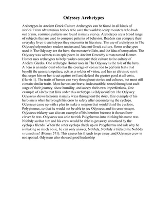 Odyssey Archetypes
Archetypes in Ancient Greek Culture Archetypes can be found in all kinds of
stories. From adventurous heroes who save the world to scary monsters who bash
out brains, common patterns are found in many stories. Archetypes are a broad range
of subjects that are used to compare patterns of behavior. Readers can compare their
everyday lives to archetypes they encounter in literature. The use of archetypes in The
Odysseyhelp modern readers understand Ancient Greek culture. Some archetypes
used in The Odyssey are the hero, the monster/villain, and the idea of temptation. The
Odyssey was written as an epic poem in Ancient Greeceby a man named Homer.
Homer uses archetypes to help readers compare their culture to the culture of
Ancient Greeks. One archetype Homer uses in The Odyssey is the role of the hero.
A hero is an individual who has the courage of conviction to perform feats that
benefit the general populace, acts as a soldier of virtue, and has an altruistic spirit
that urges him or her to act against evil and defend the greater good at all costs,
(Harris 1). The traits of heroes can vary throughout stories and cultures, but most still
contain similar traits. Most heroes are brave, indestructible, tested throughout each
stage of their journey, show humility, and accept their own imperfections. One
example of a hero that falls under this archetype is Odysseusfrom The Odyssey.
Odysseus shows heroism in many ways throughout the story. One example of his
heroism is when he brought his crew to safety after encountering the cyclops.
Odysseus came up with a plan to make a weapon that would blind the cyclops,
Polyphemus, so that he would not be able to see Odysseus and his crew escape.
Odysseus trickery was also an example of his heroism because it showed how
clever he was. Odysseus was able to trick Polyphemus into thinking his name was
Nohbdy so that him and his crew would be able to get away unnoticed by the
cyclop s friends. When the other cyclops check up on Polyphemus and ask why he
is making so much noise, he can only answer, Nohbdy, Nohbdy s tricked me Nohbdy
s ruined me! (Homer 571). This causes his friends to go away, and Odysseus crew is
not spotted. Odysseus also showed good leadership
 