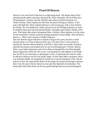 Proof Of Heaven
Heaven is for real Proof of Heaven is a captivating book. The books starts off by
introducing the author and main character Dr. Eben Alexander. Proof of Heaven a
Neurosurgeon s Journey into the Afterlife takes place in Ebens hometown in
North Carolina. Eben explains his life from his point of being an Atheist. A tall
man with dark hair, Eben explains that he is a fun loving guy with a close bond to
his family. He was adopted as a baby and never met his biological parents or sister.
Eventually Eben grew up and married Holley Alexander and started a family of his
own. This books takes place throughout Eben s lifetime. Eben explains over the years
he has travelled to various countries picking up plenty of knowledge. This led him to
pursue a... Show more content on Helpwriting.net ...
The tour that the angel took him on lasted as long as his coma, but felt so short
because there is no time in Heaven Eben says. He said, Time is non existent in
eternal life. Doctors did not think he would live. Once Eben was awake, he had to
describe his journey and explain how he survived through god. A former Atheist,
Eben s near death experience and visit to Heaven changed the way Eben thought
about religion his whole life. He is now a strong believer and explains in the book
how he felt it was necessary to spread god s word. A main point he used to verify
he did go to Heaven was his tour guide Angel. At first Eben didn t recognize who it
was and upon further investigation he found out it was his biological sister who he
had never met. He expected his dad to be his angel, but found out through a picture
that it was his sister who he had never met and who had died of alcoholism. The
book ends when Eben finds out his tour guide through Heaven was his biological
 