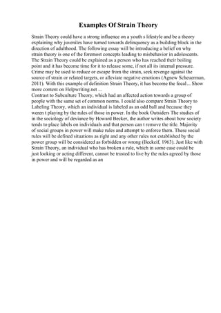Examples Of Strain Theory
Strain Theory could have a strong influence on a youth s lifestyle and be a theory
explaining why juveniles have turned towards delinquency as a building block in the
direction of adulthood. The following essay will be introducing a belief on why
strain theory is one of the foremost concepts leading to misbehavior in adolescents.
The Strain Theory could be explained as a person who has reached their boiling
point and it has become time for it to release some, if not all its internal pressure.
Crime may be used to reduce or escape from the strain, seek revenge against the
source of strain or related targets, or alleviate negative emotions (Agnew Scheuerman,
2011). With this example of definition Strain Theory, it has become the focal... Show
more content on Helpwriting.net ...
Contrast to Subculture Theory, which had an affected action towards a group of
people with the same set of common norms. I could also compare Strain Theory to
Labeling Theory, which an individual is labeled as an odd ball and because they
weren t playing by the rules of those in power. In the book Outsiders The studies of
in the sociology of deviance by Howard Becker, the author writes about how society
tends to place labels on individuals and that person can t remove the title. Majority
of social groups in power will make rules and attempt to enforce them. These social
rules will be defined situations as right and any other rules not established by the
power group will be considered as forbidden or wrong (Beckeif, 1963). Just like with
Strain Theory, an individual who has broken a rule, which in some case could be
just looking or acting different, cannot be trusted to live by the rules agreed by those
in power and will be regarded as an
 