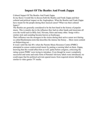 Impact Of The Beatles And Frank Zappa
Cultural Impact Of The Beatles And Frank Zappa
In my thesis I would like to discuss both the Beatles and Frank Zappa and their
cultural and political impact on the Anglosphere. What the Beatles and Frank Zappa
have meant for the people during their musical career? What was their cultural
legacy?
The Beatles are generally considered to be the best band in the history of popular
music. This is mainly due to the influence they had on other bands and musicians all
over the world such as Billy Joel, Nirvana, Oasis and many other. Songs with a
similar style and sounding became known as beatlesque.
Their influence was the strongest in the sixties during their active career an d during
so called Beatlemania term that describes the intense fan frenzy ... Show more content
on Helpwriting.net ...
It wasn t until the late 80 s when the Parents Music Resource Centre (PMRC)
attempted to censor controversial music by putting a warning label on them. Zappa,
knowing that this would affect him as well, spoke before congress, criticizing the
rating system PMRC were trying to introduce. Even though he wasn t completely
successful and some and some form of Parental Advisory labels were introduced, we
could argue that his political activism spared music from required stricter labelling
similar to video games TV media.
 