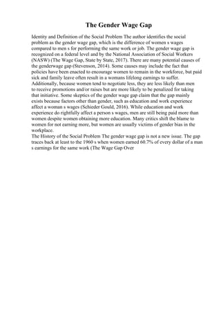 The Gender Wage Gap
Identity and Definition of the Social Problem The author identifies the social
problem as the gender wage gap, which is the difference of women s wages
compared to men s for performing the same work or job. The gender wage gap is
recognized on a federal level and by the National Association of Social Workers
(NASW) (The Wage Gap, State by State, 2017). There are many potential causes of
the genderwage gap (Stevenson, 2014). Some causes may include the fact that
policies have been enacted to encourage women to remain in the workforce, but paid
sick and family leave often result in a womans lifelong earnings to suffer.
Additionally, because women tend to negotiate less, they are less likely than men
to receive promotions and/or raises but are more likely to be penalized for taking
that initiative. Some skeptics of the gender wage gap claim that the gap mainly
exists because factors other than gender, such as education and work experience
affect a woman s wages (Schieder Gould, 2016). While education and work
experience do rightfully affect a person s wages, men are still being paid more than
women despite women obtaining more education. Many critics shift the blame to
women for not earning more, but women are usually victims of gender bias in the
workplace.
The History of the Social Problem The gender wage gap is not a new issue. The gap
traces back at least to the 1960 s when women earned 60.7% of every dollar of a man
s earnings for the same work (The Wage Gap Over
 