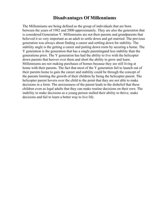 Disadvantages Of Millenniums
The Millenniums are being defined as the group of individuals that are born
between the years of 1982 and 2000 approximately. They are also the generation that
is considered Generation Y. Millenniums are not their parents and grandparents that
believed it so very important as an adult to settle down and get married. The previous
generation was always about finding a career and settling down for stability. The
stability angle is the getting a career and putting down roots by securing a home. The
Y generation is the generation that has a single parentingand less stability than the
generations prior. The Y generation has had the ability to live with the helicopter
down parents that hoover over them and short the ability to grow and learn.
Millenniums are not making purchases of homes because they are still living at
home with their parents. The fact that most of the Y generation fail to launch out of
their parents home to gain the career and stability could be through the concept of
the parents limiting the growth of their children by being the helicopter parent. The
helicopter parent hovers over the child to the point that they are not able to make
decisions in a form. The anxiousness of the parent leads to the disbelief that these
children even as legal adults that they can make routine decisions on their own. The
inability to make decisions as a young person stalled their ability to thrive, make
decisions and fail to learn a better way to live life.
 