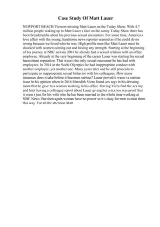 Case Study Of Matt Lauer
NEWPORT BEACH Viewers missing Matt Lauer on the Today Show. With 4.7
million people waking up to Matt Lauer s face on the sunny Today Show there has
been breadcrumbs about his previous sexual encounters. For some time, America s
love affair with the young, handsome news reporter seemed as if he could do no
wrong because we loved who he was. High profile men like Matt Lauer must be
shocked with women coming out and having any strength. Starting at the beginning
of his journey at NBC newsin 2001 he already had a sexual relation with an office
employee. Already at the very beginning of the career Lauer was starting his sexual
harassment reputation. That wasn t the only sexual encounter he has had with
employees. In 2014 at the Sochi Olympics he had inappropriate conduct with
another employee, yet another one. Many years later and he still proceeds to
participate in inappropriate sexual behavior with his colleagues. How many
instances does it take before it becomes serious? Lauer proved it wasn t a serious
issue in his opinion when in 2016 Meredith Viera found sex toys in his dressing
room that he gave to a woman working in his office. Having Viera find the sex toy
and later having a colleague report about Lauer giving her a sex toy was proof that
it wasn t just for his wife who he has been married to the whole time working at
NBC News. But then again woman have no power so it s okay for men to treat them
this way. For all the attention Matt
 