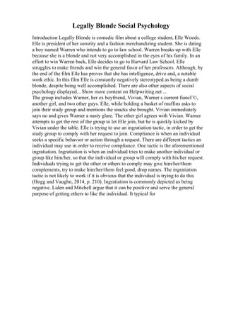 Legally Blonde Social Psychology
Introduction Legally Blonde is comedic film about a college student, Elle Woods.
Elle is president of her sorority and a fashion merchandizing student. She is dating
a boy named Warren who intends to go to law school. Warren breaks up with Elle
because she is a blonde and not very accomplished in the eyes of his family. In an
effort to win Warren back, Elle decides to go to Harvard Law School. Elle
struggles to make friends and win the general favor of her professors. Although, by
the end of the film Elle has proves that she has intelligence, drive and, a notable
work ethic. In this film Elle is constantly negatively stereotyped as being a dumb
blonde, despite being well accomplished. There are also other aspects of social
psychology displayed... Show more content on Helpwriting.net ...
The group includes Warner, her ex boyfriend, Vivian, Warner s current fiancГ©,
another girl, and two other guys. Elle, while holding a basket of muffins asks to
join their study group and mentions the snacks she brought. Vivian immediately
says no and gives Warner a nasty glare. The other girl agrees with Vivian. Warner
attempts to get the rest of the group to let Elle join, but he is quickly kicked by
Vivian under the table. Elle is trying to use an ingratiation tactic, in order to get the
study group to comply with her request to join. Compliance is when an individual
seeks a specific behavior or action through a request. There are different tactics an
individual may use in order to receive compliance. One tactic is the aforementioned
ingratiation. Ingratiation is when an individual tries to make another individual or
group like him/her, so that the individual or group will comply with his/her request.
Individuals trying to get the other or others to comply may give him/her/them
complements, try to make him/her/them feel good, drop names. The ingratiation
tactic is not likely to work if it is obvious that the individual is trying to do this
(Hogg and Vaughn, 2014, p. 210). Ingratiation is commonly depicted as being
negative. Liden and Mitchell argue that it can be positive and serve the general
purpose of getting others to like the individual. It typical for
 