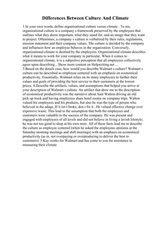 Differences Between Culture And Climate
1.In your own words, define organizational culture versus climate . To me,
organizational culture is a company s framework preserved by the employees that
outlines what they deem important, what they stand for, and an image that they want
to project. Oftentimes, a company s culture is verbalized by their rules, regulations,
mission statement and their company values. The culture is decided by the company
and influences how an employee behaves in the organization. Conversely,
organizational climate is deemed by the employees. Organizational climate describes
what it means to work for your company in particular. When it comes to
organizational climate, it is a subjective perception that all employees collectively
agree upon describing... Show more content on Helpwriting.net ...
3.Based on the details case, how would you describe Walmart s culture? Walmart s
culture can be described as employee centered with an emphasis on economical
productivity. Essentially, Walmart relies on its many employees to further their
values and goals of providing the best service to their customers at the lowest
prices. 4.Describe the artifacts, values, and assumptions that helped you arrive at
your description of Walmart s culture. An artifact that drew me to the description
of economical productivity was the narrative about Sam Walton driving an old
pick up truck and having employees share hotel rooms on company trips. Walton
valued his employees and his products, but also he was the type of person who
believed in the adage, If it isn t broke, don t fix it . He valued effective change over
expensive waste. This lead to the assumption that both the employees and
customers were valuable to the success of the company. He was present and
engaged with employees of all levels and did not believe in living a lavish lifestyle;
he was not too good to shop at his own store. All of these facts lead me to describe
the culture as employee centered (when he asked the employees opinions at the
Saturday morning meetings and shift meetings) with an emphasis on economical
productivity (as in, not overpaying or overproducing to deliver the best to
customers). 5.Kay works for Walmart and has come to you for assistance in
measuring their climate
 