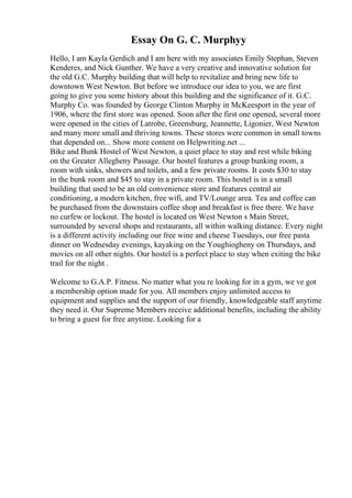 Essay On G. C. Murphyy
Hello, I am Kayla Gerdich and I am here with my associates Emily Stephan, Steven
Kenderes, and Nick Gunther. We have a very creative and innovative solution for
the old G.C. Murphy building that will help to revitalize and bring new life to
downtown West Newton. But before we introduce our idea to you, we are first
going to give you some history about this building and the significance of it. G.C.
Murphy Co. was founded by George Clinton Murphy in McKeesport in the year of
1906, where the first store was opened. Soon after the first one opened, several more
were opened in the cities of Latrobe, Greensburg, Jeannette, Ligonier, West Newton
and many more small and thriving towns. These stores were common in small towns
that depended on... Show more content on Helpwriting.net ...
Bike and Bunk Hostel of West Newton, a quiet place to stay and rest while biking
on the Greater Allegheny Passage. Our hostel features a group bunking room, a
room with sinks, showers and toilets, and a few private rooms. It costs $30 to stay
in the bunk room and $45 to stay in a private room. This hostel is in a small
building that used to be an old convenience store and features central air
conditioning, a modern kitchen, free wifi, and TV/Lounge area. Tea and coffee can
be purchased from the downstairs coffee shop and breakfast is free there. We have
no curfew or lockout. The hostel is located on West Newton s Main Street,
surrounded by several shops and restaurants, all within walking distance. Every night
is a different activity including our free wine and cheese Tuesdays, our free pasta
dinner on Wednesday evenings, kayaking on the Youghiogheny on Thursdays, and
movies on all other nights. Our hostel is a perfect place to stay when exiting the bike
trail for the night .
Welcome to G.A.P. Fitness. No matter what you re looking for in a gym, we ve got
a membership option made for you. All members enjoy unlimited access to
equipment and supplies and the support of our friendly, knowledgeable staff anytime
they need it. Our Supreme Members receive additional benefits, including the ability
to bring a guest for free anytime. Looking for a
 