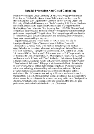 Parallel Processing And Cloud Computing
Parallel Processing and Cloud Computing CS 4170/5170 Project Documentation
Rohit Sharma, Siddharth Ravikumar Abbas Shakiba Academic Supervisor: Dr.
Hassan Rajaei Fall 2014 Department of Computer Science Bowling Green State
University, Ohio Parallel Processing and Cloud Computing Rohit Sharma, Siddharth
Ravikumar Abbas Shakiba Supervisor: Dr. Rajaei Dept. of Computer Science
Bowling Green State University, Ohio Reporting date: 12/02/2014 Abstract Cloud
computing is developing as a definitive alternative to supercomputers for some high
performance computing (HPC) applications. Cloud computing provides the benefits
of virtualization, good utilization of resources and minimizing or in several cases...
Show more content on Helpwriting.net ...
The performance, cost and security aspect for HPC in clouds will also be
investigated in detail. Table of Contents Abstractii Table of Contentsiii
1.Introduction1 2.Related work2 What has been done; how good it has been
done2 What has not been done; what needs to be completed2 What differentiates
your work from theirs2 Highlight your Contribution2 3.HPC and HPC on Cloud2
3.1.How the HPC on Cloud works2 3.2.How does it works2 3.3.The pros and cons
of this method2 4.Project Description2 4.1.Overall project s overview2 4.2.Methods
and Frameworks2 4.3.Phases and Efforts2 4.4.Project Limitation and Strengths3
5.Implementations, Examples, Results and Analysis3 6.Proposal for Future Work3
7.Conclusions3 8.References3 This page is left intentionally blank 1.Introduction
In today s world, the use of High Performance computing (HPC) is increasing in
science and technology, data crunching and data analysis problems. HPC uses
power of parallel processing to solve advanced problems efficiently and in a
desired time. The HPC users are now looking in Clouds as an alternative to solve
these problems in a cost effective manner. Using a cloud rather than a dedicated HPC
cluster reduces the overall cost of the infrastructure setup and its uses. Cloud provides
elasticity, virtualization and resource control and utilization. HPC provides good
performance on the other hand cloud offers cost effectiveness
 