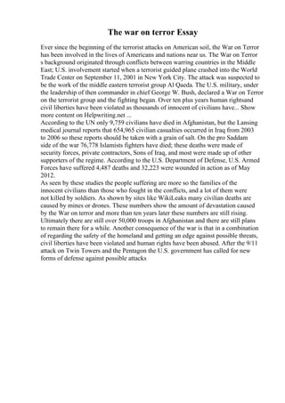 The war on terror Essay
Ever since the beginning of the terrorist attacks on American soil, the War on Terror
has been involved in the lives of Americans and nations near us. The War on Terror
s background originated through conflicts between warring countries in the Middle
East; U.S. involvement started when a terrorist guided plane crashed into the World
Trade Center on September 11, 2001 in New York City. The attack was suspected to
be the work of the middle eastern terrorist group Al Qaeda. The U.S. military, under
the leadership of then commander in chief George W. Bush, declared a War on Terror
on the terrorist group and the fighting began. Over ten plus years human rightsand
civil liberties have been violated as thousands of innocent of civilians have... Show
more content on Helpwriting.net ...
According to the UN only 9,759 civilians have died in Afghanistan, but the Lansing
medical journal reports that 654,965 civilian casualties occurred in Iraq from 2003
to 2006 so these reports should be taken with a grain of salt. On the pro Saddam
side of the war 76,778 Islamists fighters have died; these deaths were made of
security forces, private contractors, Sons of Iraq, and most were made up of other
supporters of the regime. According to the U.S. Department of Defense, U.S. Armed
Forces have suffered 4,487 deaths and 32,223 were wounded in action as of May
2012.
As seen by these studies the people suffering are more so the families of the
innocent civilians than those who fought in the conflicts, and a lot of them were
not killed by soldiers. As shown by sites like WikiLeaks many civilian deaths are
caused by mines or drones. These numbers show the amount of devastation caused
by the War on terror and more than ten years later these numbers are still rising.
Ultimately there are still over 50,000 troops in Afghanistan and there are still plans
to remain there for a while. Another consequence of the war is that in a combination
of regarding the safety of the homeland and getting an edge against possible threats,
civil liberties have been violated and human rights have been abused. After the 9/11
attack on Twin Towers and the Pentagon the U.S. government has called for new
forms of defense against possible attacks
 