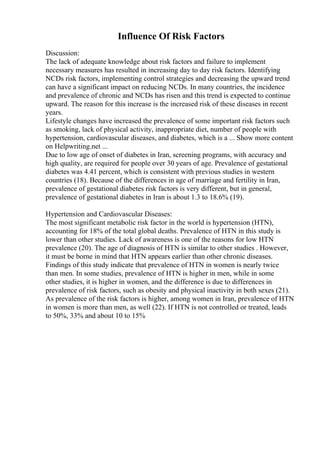 Influence Of Risk Factors
Discussion:
The lack of adequate knowledge about risk factors and failure to implement
necessary measures has resulted in increasing day to day risk factors. Identifying
NCDs risk factors, implementing control strategies and decreasing the upward trend
can have a significant impact on reducing NCDs. In many countries, the incidence
and prevalence of chronic and NCDs has risen and this trend is expected to continue
upward. The reason for this increase is the increased risk of these diseases in recent
years.
Lifestyle changes have increased the prevalence of some important risk factors such
as smoking, lack of physical activity, inappropriate diet, number of people with
hypertension, cardiovascular diseases, and diabetes, which is a ... Show more content
on Helpwriting.net ...
Due to low age of onset of diabetes in Iran, screening programs, with accuracy and
high quality, are required for people over 30 years of age. Prevalence of gestational
diabetes was 4.41 percent, which is consistent with previous studies in western
countries (18). Because of the differences in age of marriage and fertility in Iran,
prevalence of gestational diabetes risk factors is very different, but in general,
prevalence of gestational diabetes in Iran is about 1.3 to 18.6% (19).
Hypertension and Cardiovascular Diseases:
The most significant metabolic risk factor in the world is hypertension (HTN),
accounting for 18% of the total global deaths. Prevalence of HTN in this study is
lower than other studies. Lack of awareness is one of the reasons for low HTN
prevalence (20). The age of diagnosis of HTN is similar to other studies . However,
it must be borne in mind that HTN appears earlier than other chronic diseases.
Findings of this study indicate that prevalence of HTN in women is nearly twice
than men. In some studies, prevalence of HTN is higher in men, while in some
other studies, it is higher in women, and the difference is due to differences in
prevalence of risk factors, such as obesity and physical inactivity in both sexes (21).
As prevalence of the risk factors is higher, among women in Iran, prevalence of HTN
in women is more than men, as well (22). If HTN is not controlled or treated, leads
to 50%, 33% and about 10 to 15%
 