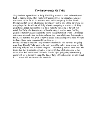 The Importance Of Tally
Shay has been a good friend to Tally. Until Shay wanted to leave and never come
back to become pretty. Shay wants Tally come with her but she refuse. Leaving
was not an option for her because she wants to become pretty like her friends.
Before Shay left for her adventurous trip she gave tally a note telling her where she
was going to be. She did not tell Tally who she was going to be with at all. Shay
gives tally a coded message that told Tally were she was going to be with full
detail. But Tally tells Shay that she will not be using it no time soon. But Shay
gives it to her anyway just in case she was to change her mind. When Tally looked
at the note, she notice that she is the only one that can read the note that was given
to her. The note that was given to her was coded and decoding it was not a problem
for her.... Show more content on Helpwriting.net ...
Before Shay leaves she asks Tally one more time but she tells her she s not going
ever. Even Thought Tally wants to be pretty she still wonders about would her life
not being pretty be nice or not feel too good. Tally is really worried about shay. She
thinks that shay is going to get hurt or even worst killed while she going to that
secret place. But on the hand Tall thinks that she s just going to try to make tally
come with her to the secret place. The day of Tally s Operation she s not able to get
it ........why u will have to read the rest of the
 