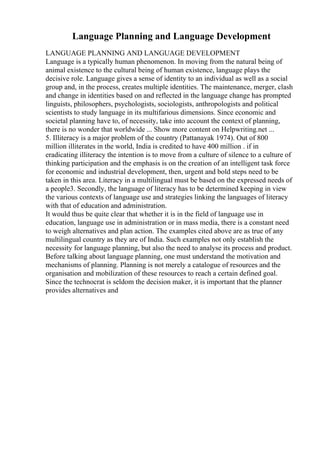 Language Planning and Language Development
LANGUAGE PLANNING AND LANGUAGE DEVELOPMENT
Language is a typically human phenomenon. In moving from the natural being of
animal existence to the cultural being of human existence, language plays the
decisive role. Language gives a sense of identity to an individual as well as a social
group and, in the process, creates multiple identities. The maintenance, merger, clash
and change in identities based on and reflected in the language change has prompted
linguists, philosophers, psychologists, sociologists, anthropologists and political
scientists to study language in its multifarious dimensions. Since economic and
societal planning have to, of necessity, take into account the context of planning,
there is no wonder that worldwide ... Show more content on Helpwriting.net ...
5. Illiteracy is a major problem of the country (Pattanayak 1974). Out of 800
million illiterates in the world, India is credited to have 400 million . if in
eradicating illiteracy the intention is to move from a culture of silence to a culture of
thinking participation and the emphasis is on the creation of an intelligent task force
for economic and industrial development, then, urgent and bold steps need to be
taken in this area. Literacy in a multilingual must be based on the expressed needs of
a people3. Secondly, the language of literacy has to be determined keeping in view
the various contexts of language use and strategies linking the languages of literacy
with that of education and administration.
It would thus be quite clear that whether it is in the field of language use in
education, language use in administration or in mass media, there is a constant need
to weigh alternatives and plan action. The examples cited above are as true of any
multilingual country as they are of India. Such examples not only establish the
necessity for language planning, but also the need to analyse its process and product.
Before talking about language planning, one must understand the motivation and
mechanisms of planning. Planning is not merely a catalogue of resources and the
organisation and mobilization of these resources to reach a certain defined goal.
Since the technocrat is seldom the decision maker, it is important that the planner
provides alternatives and
 