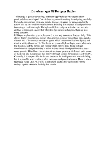 Disadvantages Of Designer Babies
Technology is quickly advancing, and many opportunities only dreamt about
previously have developed. One of these opportunities arising is designing your baby.
Currently, scientist can eliminate genetic diseases or screen for gender, and in the
future, will be able to choose various traits. Pursuing this research of designer babies
is creating a conflict though. Through multiple techniques, scientists can alter the
embryo to the parent s desire but while this has numerous benefits, there are also
many concerns.
PGD (pre implantation genetic diagnosis) is one way to create a designer baby. This
allows doctors to determine the sex of an embryo, whether the embryo has a genetic
disease, and if the embryo has certain genes which cause traits like intelligence and
musical ability (Bostrom 19). The doctor screens multiple embryos to see what traits
the it carries, and the parents can choose which embryo they desire (Ethical
questions over designer babies). Another way to create a designer baby is to use a
donor gamete. This allows parents to match a donor gamete with desired traits to one
of their own and then implant that embryo through in vitro fertilisation (Bostrom 19).
Currently, it is not possible for doctors to screen for intelligence and musical ability,
but it is possible to screen for gender, eye color, and genetic diseases. There is also a
technique called CRISPR which, in the future, could allow scientist to edit the
embryo s genes to ensure the baby has certain
 