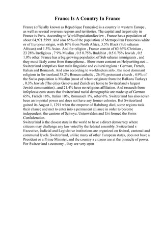 France Is A Country In France
France (officially known as Republique Francaise) is a country in western Europe ,
as well as several overseas regions and territories. The capital and largest city in
France is Paris. According to WorldPopulationReview , France has a population of
about 64,971,5599. And also 85% of the population of Metropolitan Francewas white
or of European origin, with 10% from North Africa, 3.5% Black (Sub saharan
African) and 1.5% Asian. And for religion , France consist of 63 66% Christian ,
23 28% Irreligious , 7 9% Muslim , 0.5 0.75% Buddhist , 0.5 0.75% Jewish , 0.5
1.0% other. France has a big growing population of Sub saharan immigrants , and
they most likely come from francophone... Show more content on Helpwriting.net ...
Switzerland comprises four main linguistic and cultural regions : German, French,
Italian and Romansh. And also according to worldmeters.info , the most dominant
religions in Switzerland 38.2% Roman catholic , 26.9% protestant church , 4.9% of
the Swiss population is Muslim (most of whom originate from the Balkans Turkey)
, 0.3% Jewish (The cities Geneva and Zurich are home to Switzerland s largest
Jewish communities) , and 21.4% have no religious affiliation. And research from
infoplease.com states that Switzerland racial demographic are made up of German
65%, French 18%, Italian 10%, Romansch 1%, other 6%. Switzerland has also never
been an imperial power and does not have any former colonies. But Switzerland
gained its August 1, 1291 when the emperor of Habsburg died, some regions took
their chance and met to enter into a permanent alliance in order to become
independent: the cantons of Schwyz, Unterwalden and Uri formed the Swiss
Confederation.
Switzerland is the closest state in the world to have a direct democracy where
citizens may challenge any law voted by the federal assembly. Switzerland s
Executive, Judicial and Legislative institutions are organized on federal, cantonal and
communal levels. Switzerland, unlike many of other European states, does not have a
President or a Prime Minister, and the country s citizens are at the pinnacle of power.
For Switzerland s economy , they are very open
 