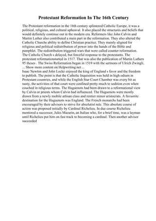 Protestant Reformation In The 16th Century
The Protestant reformation in the 16th century splintered Catholic Europe, it was a
political, religious, and cultural upheaval. It also placed the structures and beliefs that
would definitely continue out in the modern era. Reformers like John Calvin and
Martin Luther also contributed a main part in the reformation. They also altered the
Catholic Churchs ability to define Christian practice. They mainly aligned for
religious and political redistribution of power into the hands of the Bible and
pamphlet. The redistribution triggered wars that were called counter reformation.
The Catholic Church s delayed, but forceful response to the protestants. The
protestant reformationstarted in 1517. That was also the publication of Martin Luthers
95 theses . The Swiss Reformation began in 1519 with the sermons of Ulrich Zwingli,
... Show more content on Helpwriting.net ...
Isaac Newton and John Locke enjoyed the king of England s favor and the freedom
to publish. The point is that the Catholic Inquisition was held in high odium in
Protestant countries, and while the English Star Court Chamber was every bit as
nasty, the activities of that court were confined pretty much to sedition even when
couched in religious terms. The Huguenots had been drawn to a reformational view
by Calvin or priests whom Calvin had influenced. The Huguenots were mostly
drawn from a newly mobile artisan class and rentier minor aristocrats. A favuorite
destination for the Huguenots was England. The French monarchs had been
encouraged by their advisors to strive for absolutist rule. This absolute course of
action was proposed initially by Cardinal Richelieu. In due course Richelieu
mentored a successor, Jules Mazarin, an Italian who, for a brief time, was a layman
until Richelieu put him on fast track to becoming a cardinal. Then another advisor
succeeded
 
