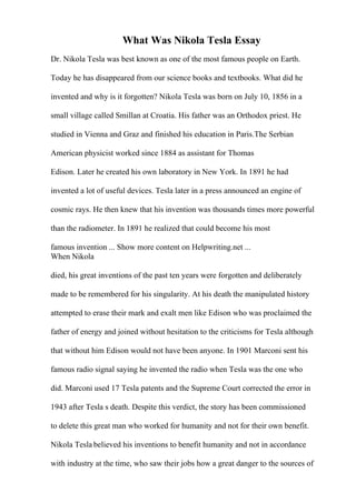 What Was Nikola Tesla Essay
Dr. Nikola Tesla was best known as one of the most famous people on Earth.
Today he has disappeared from our science books and textbooks. What did he
invented and why is it forgotten? Nikola Tesla was born on July 10, 1856 in a
small village called Smillan at Croatia. His father was an Orthodox priest. He
studied in Vienna and Graz and finished his education in Paris.The Serbian
American physicist worked since 1884 as assistant for Thomas
Edison. Later he created his own laboratory in New York. In 1891 he had
invented a lot of useful devices. Tesla later in a press announced an engine of
cosmic rays. He then knew that his invention was thousands times more powerful
than the radiometer. In 1891 he realized that could become his most
famous invention ... Show more content on Helpwriting.net ...
When Nikola
died, his great inventions of the past ten years were forgotten and deliberately
made to be remembered for his singularity. At his death the manipulated history
attempted to erase their mark and exalt men like Edison who was proclaimed the
father of energy and joined without hesitation to the criticisms for Tesla although
that without him Edison would not have been anyone. In 1901 Marconi sent his
famous radio signal saying he invented the radio when Tesla was the one who
did. Marconi used 17 Tesla patents and the Supreme Court corrected the error in
1943 after Tesla s death. Despite this verdict, the story has been commissioned
to delete this great man who worked for humanity and not for their own benefit.
Nikola Tesla believed his inventions to benefit humanity and not in accordance
with industry at the time, who saw their jobs how a great danger to the sources of
 