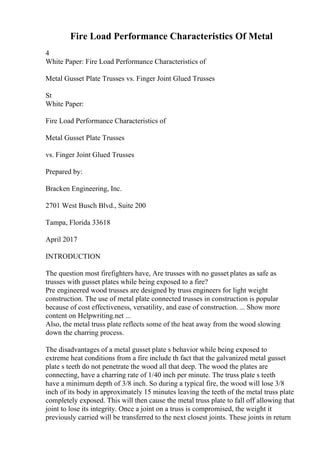 Fire Load Performance Characteristics Of Metal
4
White Paper: Fire Load Performance Characteristics of
Metal Gusset Plate Trusses vs. Finger Joint Glued Trusses
St
White Paper:
Fire Load Performance Characteristics of
Metal Gusset Plate Trusses
vs. Finger Joint Glued Trusses
Prepared by:
Bracken Engineering, Inc.
2701 West Busch Blvd., Suite 200
Tampa, Florida 33618
April 2017
INTRODUCTION
The question most firefighters have, Are trusses with no gusset plates as safe as
trusses with gusset plates while being exposed to a fire?
Pre engineered wood trusses are designed by truss engineers for light weight
construction. The use of metal plate connected trusses in construction is popular
because of cost effectiveness, versatility, and ease of construction. ... Show more
content on Helpwriting.net ...
Also, the metal truss plate reflects some of the heat away from the wood slowing
down the charring process.
The disadvantages of a metal gusset plate s behavior while being exposed to
extreme heat conditions from a fire include th fact that the galvanized metal gusset
plate s teeth do not penetrate the wood all that deep. The wood the plates are
connecting, have a charring rate of 1/40 inch per minute. The truss plate s teeth
have a minimum depth of 3/8 inch. So during a typical fire, the wood will lose 3/8
inch of its body in approximately 15 minutes leaving the teeth of the metal truss plate
completely exposed. This will then cause the metal truss plate to fall off allowing that
joint to lose its integrity. Once a joint on a truss is compromised, the weight it
previously carried will be transferred to the next closest joints. These joints in return
 