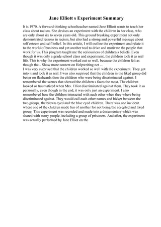 Jane Elliott s Experiment Summary
It is 1970. A forward thinking schoolteacher named Jane Elliott wants to teach her
class about racism. She devises an experiment with the children in her class, who
are only about six to seven years old. This ground breaking experiment not only
demonstrated lessons in racism, but also had a strong and powerful message about
self esteem and self belief. In this article, I will outline the experiment and relate it
to the world of business and yet another tool to drive and motivate the people that
work for us. This program taught me the seriousness of children s beliefs. Even
though it was only a grade school class and experiment, the children took it as real
life. This is why the experiment worked out so well, because the children felt as
though the... Show more content on Helpwriting.net ...
I was very surprised that the children worked so well with the experiment. They got
into it and took it as real. I was also surprised that the children in the liked group did
better on flashcards then the children who were being discriminated against. I
remembered the scenes that showed the children s faces the most. The children
looked so traumatized when Mrs. Elliot discriminated against them. They took it so
personally, even though in the end, it was only just an experiment. I also
remembered how the children interacted with each other when they where being
discriminated against. They would call each other names and bicker between the
two groups, the brown eyed and the blue eyed children. There was one incident
where one of the children made fun of another for not being the accepted and liked
group. This experiment was recorded and made into a documentary which was
shared with many people, including a group of prisoners. And after, the experiment
was actually performed by Jane Elliot on the
 