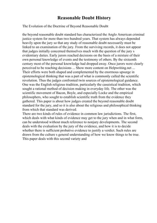Reasonable Doubt History
The Evolution of the Doctrine of Beyond Reasonable Doubt
the beyond reasonable doubt standard has characterized the Anglo American criminal
justice system for more than two hundred years. That system has always depended
heavily upon the jury so that any study of reasonable doubt necessarily must be
linked to an examination of the jury. From the surviving records, it does not appear
that judges initially concerned themselves much with the question of the jury s
evidentiary duties. Early jurors reached decisions on the basis of a mixture of their
own personal knowledge of events and the testimony of others. By the sixteenth
century most of the personal knowledge had dropped away. Once jurors were clearly
perceived to be reaching decisions ... Show more content on Helpwriting.net ...
Their efforts were both shaped and complemented by the enormous upsurge in
epistemological thinking that was a part of what is commonly called the scientific
revolution. Thus the judges confronted twin sources of epistemological guidance.
One was the English religious tradition, particularly the casuistical tradition, which
sought a rational method of decision making in everyday life. The other was the
scientific movement of Bacon, Boyle, and especially Locke and the empirical
philosophers, who sought to establish scientific truth from the evidence they
gathered. This paper is about how judges created the beyond reasonable doubt
standard for the jury, and so it is also about the religious and philosophical thinking
from which that standard was derived.
There are two kinds of rules of evidence in common law jurisdictions. The first,
which deals with what kinds of evidence may get to the jury when and in what form,
can be understood without much reference to nonjury developments. The second
deals with the evaluation by the jury of the evidence, and how it is to decide
whether there is sufficient probative evidence to justify a verdict. Such rules are
drawn from the culture s general understanding of how we know things to be true.
This paper deals with this second variety and
 