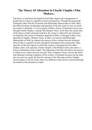 The Theory Of Alienation In Charlie Chaplin s Film
Modern...
The theory of alienation developed by Karl Marx depicts the estrangement of
people due to living in a capitalist system of production. Through the manuscript
Estranged Labor from his Economic and Philosophic Manuscripts of 1844, Marx
describes his theory of alienation and specifies on the four types of ways in which
the worker is alienated. A vivid example of Marx s theory of alienation can be seen
through Charlie Chaplin s comedy film Modern Times. In his film, the central idea
of the theory of labor alienation and how the worker is affected by the alienation
are depicted. The notion of alienation depicted in Marx s Estranged Labor is also
depicted in Chaplin s Modern Times. In Marx s Economic and Philosophic
Manuscripts of 1844, he explains the process of how workers become alienated
from living in a capitalist society through his Estranged Labor manuscript. Marx
specifies on the four aspects in which the worker is estranged from his labor:
product, labor, self, and man. Charlie Chaplin s film Modern Times also shows a
notion of alienation of the worker. The beginning of the film first shows the process
in which every worker does his own job. Soon, it begins to show viewers the harsh
and inhumane working conditions of the workers. Constantly having to do the same
job over and over again, the first few minutes of the film span out how Chaplin
slowly begins to lose his mind. These two different works can be connected through
the notions of the alienation of labor.
 