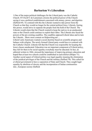 Barbarism Vs Liberalism
1.One of the major political challenges for the Liberal party was the Catholic
Church. FГ©licitГ© de Lamennais citizens the political power of the Church
saying it was a political establishment concerned with money, power, and dignities
(Safford 69). To contend with this the Liberals wanted to take power form the
Church so that they would no longer be the central political force. Liberals, fearing
this power, would strive to separate the people from the hold of the Church. The
Liberals would claim that the Church wanted to keep the natives in an uneducated
state so the Church could continue to exploit their labor. The Liberals also faced the
powers of the pre existing caudillos. The caudillos opposed Liberal ideas and in turn
the Liberals... Show more content on Helpwriting.net ...
Liberal Latin Americans wanted a social doctrine based on scientific progress and
balance with religion. The newly formed Liberal party would have to contend with
the Catholic Church. Liberals felt that the Church was responsible for keeping the
lower classes uneducated. Education was an important component of Liberal policy,
they felt for there to be social equality everybody must be educated. In fact, an
editorial written in 1866, stressed the importance of improving primary education and
hoped that at least two schools could be established in each district (Delper 71).
Another social aspect of Liberal politics was legal equality meaning the elimination
of the juridical privileges of the Church and the military (Safford 70). This called for
a Liberal government to have a separation of State and Church. They sought legal
equality by abolition of slavery and the incorporation of Indian communities
into...European society (Safford
 