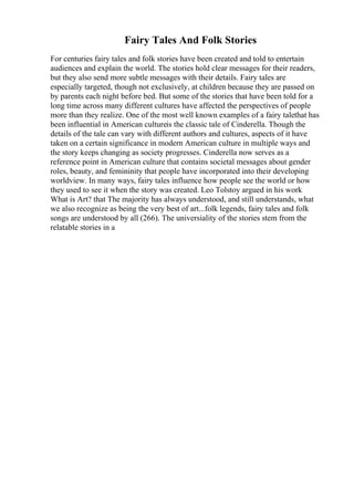 Fairy Tales And Folk Stories
For centuries fairy tales and folk stories have been created and told to entertain
audiences and explain the world. The stories hold clear messages for their readers,
but they also send more subtle messages with their details. Fairy tales are
especially targeted, though not exclusively, at children because they are passed on
by parents each night before bed. But some of the stories that have been told for a
long time across many different cultures have affected the perspectives of people
more than they realize. One of the most well known examples of a fairy talethat has
been influential in American cultureis the classic tale of Cinderella. Though the
details of the tale can vary with different authors and cultures, aspects of it have
taken on a certain significance in modern American culture in multiple ways and
the story keeps changing as society progresses. Cinderella now serves as a
reference point in American culture that contains societal messages about gender
roles, beauty, and femininity that people have incorporated into their developing
worldview. In many ways, fairy tales influence how people see the world or how
they used to see it when the story was created. Leo Tolstoy argued in his work
What is Art? that The majority has always understood, and still understands, what
we also recognize as being the very best of art...folk legends, fairy tales and folk
songs are understood by all (266). The universiality of the stories stem from the
relatable stories in a
 