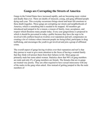 Gangs are Corrupting the Streets of America
Gangs in the United States have increased rapidly, and are becoming more violent
and deadly than ever. There are deaths of innocent, young, and gang affiliated people
dying each year. This everyday occurrence brings moral and heart felt emotions to
these death tragedies. These gangs are corrupting our streets and neighborhoods of
America, which is something that is needed to be stopped. All members get
introduced and jumped in for a reason, a reason of family, trust, acceptance, and
respect which threatens many people today. Every year gangviolence is proposed in
which it should be prevented in today s public because they have the urge to be
involved with conflicts based on rivalries over reputation and turf, compensates on
creating a lot of violence where innocent people are being killed, participate in drug
trafficking, and encourages the youth to get involved and join a group of affiliated
crime.
The overall aspect of gangs having rivalries over their reputation and turf is that
they pursue to want to give more attention to the focus of having a wanted family
that they think will protect them from their failures in life. Most gangs are
primarily male but some admit women. Statistics show that 94% of gang members
are male and only 6% of gang members are female. The females that are in gangs
are treated very poorly. They are often required to have sexual intercourse with any
of the males in the gang when asked. Also instead of getting jumped in like the male
members of
 