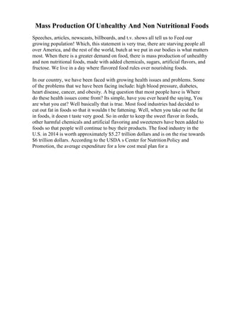 Mass Production Of Unhealthy And Non Nutritional Foods
Speeches, articles, newscasts, billboards, and t.v. shows all tell us to Feed our
growing population! Which, this statement is very true, there are starving people all
over America, and the rest of the world, butch at we put in our bodies is what matters
most. When there is a greater demand on food, there is mass production of unhealthy
and non nutritional foods, made with added chemicals, sugars, artificial flavors, and
fructose. We live in a day where flavored food rules over nourishing foods.
In our country, we have been faced with growing health issues and problems. Some
of the problems that we have been facing include: high blood pressure, diabetes,
heart disease, cancer, and obesity. A big question that most people have is Where
do these health issues come from? Its simple, have you ever heard the saying, You
are what you eat? Well basically that is true. Most food industries had decided to
cut out fat in foods so that it wouldn t be fattening. Well, when you take out the fat
in foods, it doesn t taste very good. So in order to keep the sweet flavor in foods,
other harmful chemicals and artificial flavoring and sweeteners have been added to
foods so that people will continue to buy their products. The food industry in the
U.S. in 2014 is worth approximately $5.27 trillion dollars and is on the rise towards
$6 trillion dollars. According to the USDA s Center for NutritionPolicy and
Promotion, the average expenditure for a low cost meal plan for a
 