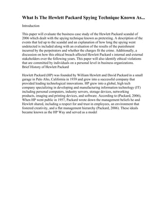 What Is The Hewlett Packard Spying Technique Known As...
Introduction
This paper will evaluate the business case study of the Hewlett Packard scandal of
2006 which dealt with the spying technique known as pretexting. A description of the
events that led up to the scandal and an explanation of how long the spying went
undetected is included along with an evaluation of the results of the punishment
incurred by the perpetrators and whether the charges fit the crime. Additionally, a
discussion on how this ethical breach affected Hewlett Packard s internal and external
stakeholders over the following years. This paper will also identify ethical violations
that are committed by individuals on a personal level in business organizations.
Brief History of Hewlett Packard
Hewlett Packard (HP) was founded by William Hewlett and David Packard in a small
garage in Palo Alto, California in 1939 and grew into a successful company that
provided leading technological innovations. HP grew into a global, high tech
company specializing in developing and manufacturing information technology (IT)
including personal computers, industry servers, storage devices, networking
products, imaging and printing devices, and software. According to (Packard, 2006),
When HP went public in 1957, Packard wrote down the management beliefs he and
Hewlett shared, including a respect for and trust in employees, an environment that
fostered creativity, and a flat management hierarchy (Packard, 2006). These ideals
became known as the HP Way and served as a model
 