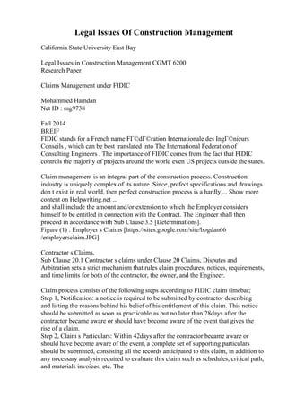 Legal Issues Of Construction Management
California State University East Bay
Legal Issues in Construction Management CGMT 6200
Research Paper
Claims Management under FIDIC
Mohammed Hamdan
Net ID : mg9738
Fall 2014
BREIF
FIDIC stands for a French name FГ©dГ©ration Internationale des IngГ©nieurs
Conseils , which can be best translated into The International Federation of
Consulting Engineers . The importance of FIDIC comes from the fact that FIDIC
controls the majority of projects around the world even US projects outside the states.
Claim management is an integral part of the construction process. Construction
industry is uniquely complex of its nature. Since, prefect specifications and drawings
don t exist in real world, then perfect construction process is a hardly ... Show more
content on Helpwriting.net ...
and shall include the amount and/or extension to which the Employer considers
himself to be entitled in connection with the Contract. The Engineer shall then
proceed in accordance with Sub Clause 3.5 [Determinations].
Figure (1) : Employer s Claims [https://sites.google.com/site/bogdan66
/employersclaim.JPG]
Contractor s Claims,
Sub Clause 20.1 Contractor s claims under Clause 20 Claims, Disputes and
Arbitration sets a strict mechanism that rules claim procedures, notices, requirements,
and time limits for both of the contractor, the owner, and the Engineer.
Claim process consists of the following steps according to FIDIC claim timebar;
Step 1, Notification: a notice is required to be submitted by contractor describing
and listing the reasons behind his belief of his entitlement of this claim. This notice
should be submitted as soon as practicable as but no later than 28days after the
contractor became aware or should have become aware of the event that gives the
rise of a claim.
Step 2, Claim s Particulars: Within 42days after the contractor became aware or
should have become aware of the event, a complete set of supporting particulars
should be submitted, consisting all the records anticipated to this claim, in addition to
any necessary analysis required to evaluate this claim such as schedules, critical path,
and materials invoices, etc. The
 