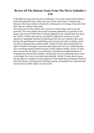 Review Of The Balcony Scene From The Movie Schindler s
List
In the Balcony Scene from the movie Schindler s List a man named Amon Goeth, a
cruel and committed Nazi soldier who runs a Nazi work camp, is sitting on the
balcony of his house which overlooks the workcamp he is in charge of and all of the
Jews who are workers at the camp.
This scene conveys the smaller scale version of a much larger scale event and
genocide. This scene depicts the overall systematic approach at a genocide of the
larger scale event of World War II. Human rightsthat were violated from this scene
are; Article 5 which states that no one shall be subjected to torture or to cruel
inhuman or degrading treatment or punishment this Act was violated in this scene
because the punishment for small things such as tying your shoe or taking a small
rest after working all day would be death. Article 18 states that everyone has the
right to freedom of thought, conscience and religion this Act was violated because
Jews were being treated unfairly because of their religious beliefs. Article 24 states
that everyone has the right to rest and leisure, including reasonable limitation of
working hours and periodic holidays with pay this Act was violated because, in the
work camps, Jews were overworked and underfed. Article 25 states that everyone
has the right to a standard of living adequate for the health and well being of himself
and of his family, including food, clothing, housing, and medical care, and necessary
social services and the right to security in the
 