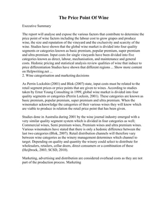 The Price Point Of Wine
Executive Summary
The report will analyse and expose the various factors that contribute to determine the
price point of wine factors including the labour cost to grow grapes and produce
wine, the size and reputation of the vineyard and the exclusivity and scarcity of the
wine. Studies have shown that the global wine market is divided into four quality
segments or categories known as basic premium, popular premium, super premium
and ultra premium. Input costs for single vineyards have been divided into five
categories known as direct, labour, mechanisation, and maintenance and general
costs. Hedonic pricing and statistical analysis review qualities of wine that induce to
price differentiation Studies have shown that different regions ... Show more content
on Helpwriting.net ...
2. Wine categorisation and marketing decisions
As Perrin Lockshin (2001) and Blok (2007) state, input costs must be related to the
retail segment prices or price points that are given to wines. According to studies
taken by Ernst Young Consulting in 1999, global wine market is divided into four
quality segments or categories (Perrin Locksin, 2001). These categories are known as
basic premium, popular premium, super premium and ultra premium. When the
winemaker acknowledge the categories of their various wines they will know which
are viable to produce in relation the retail price point that has been given.
Studies done in Australia during 2001 by the wine journal industry emerged with a
very similar quality segment system which is divided in four categories as well;
Commercial wines, Semi premium wines, Premium wines and ultra premium wines.
Various winemakers have stated that there is only a hedonic difference between the
last two categories (Blok, 2007). Retail distribution channels will therefore vary
between wine categories as the winery management determines which channel to
target. Depending on quality and quantity the winery could select to distribute for
wholesalers, retailers, cellar doors, direct consumers or a combination of these
(Heijbroek, 2003; SCSD, 2010).
Marketing, advertising and distribution are considered overhead costs as they are not
part of the production process. Marketing
 