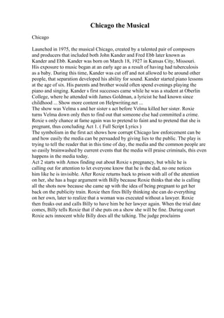 Chicago the Musical
Chicago
Launched in 1975, the musical Chicago, created by a talented pair of composers
and producers that included both John Kander and Fred Ebb later known as
Kander and Ebb. Kander was born on March 18, 1927 in Kansas City, Missouri.
His exposure to music began at an early age as a result of having had tuberculosis
as a baby. During this time, Kander was cut off and not allowed to be around other
people, that separation developed his ability for sound. Kander started piano lessons
at the age of six. His parents and brother would often spend evenings playing the
piano and singing. Kander s first successes came while he was a student at Oberlin
College, where he attended with James Goldman, a lyricist he had known since
childhood ... Show more content on Helpwriting.net ...
The show was Velma s and her sister s act before Velma killed her sister. Roxie
turns Velma down only then to find out that someone else had committed a crime.
Roxie s only chance at fame again was to pretend to faint and to pretend that she is
pregnant, thus concluding Act 1. ( Full Script Lyrics )
The symbolism in the first act shows how corrupt Chicago law enforcement can be
and how easily the media can be persuaded by giving lies to the public. The play is
trying to tell the reader that in this time of day, the media and the common people are
so easily brainwashed by current events that the media will praise criminals, this even
happens in the media today.
Act 2 starts with Amos finding out about Roxie s pregnancy, but while he is
calling out for attention to let everyone know that he is the dad, no one notices
him like he is invisible. After Roxie returns back to prison with all of the attention
on her, she has a huge argument with Billy because Roxie thinks that she is calling
all the shots now because she came up with the idea of being pregnant to get her
back on the publicity train. Roxie then fires Billy thinking she can do everything
on her own, later to realize that a woman was executed without a lawyer. Roxie
then freaks out and calls Billy to have him be her lawyer again. When the trial date
comes, Billy tells Roxie that if she puts on a show she will be fine. During court
Roxie acts innocent while Billy does all the talking. The judge proclaims
 