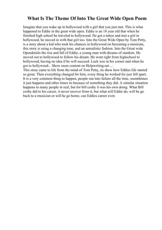 What Is The Theme Of Into The Great Wide Open Poem
Imagine that you wake up in hollywood with a girl that you just met. This is what
happened to Eddie in the great wide open. Eddie is an 18 year old that when he
finished high school he traveled to hollywood. He got a tattoo and met a girl in
hollywood, he moved in with that girl too. Into the Great Wide Open by Tom Petty,
is a story about a kid who took his chances in hollywood on becoming a musician,
this story is using a changing tone, and an unrealistic fashion. Into the Great wide
Opendetails the rise and fall of Eddie, a young man with dreams of stardom. He
moved out to hollywood to follow his dream. He went right from highschool to
hollywood, having no idea if he will succeed. Luck was in his corner and when he
got to hollywood... Show more content on Helpwriting.net ...
This story came to life from the mind of Tom Petty, its show how Eddies life started
so great. Then everything changed for him, every thing he worked for just fell apart.
It is a very common thing to happen, people run into failure all the time, soemthimes
it just happens and other times its because of something they did. A simular situation
happens to many people in real, but for bill cosby it was his own doing. What Bill
cosby did to his career, it never recover from it, but what will Eddie do, will he go
back to a musician or will he go home, can Eddies career even
 