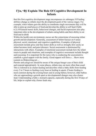 Гўв‚¬Вў Explain The Role Of Cognitive Development In
Infants
that this first cognitive development stage encompasses six substages.10 Feeding
abilities change as infants meet the development goals of the various stages. For
example, when infants gain the ability to coordinate single movements they will be
able to pick up small pieces of food and develop the ability to self feed (Table
6.2).10 General motor skills, behavioral changes, and facial expressions also play
important roles in the development of infants eating habits and their ability to eat
food and to drink
Within the health care environment, nurses are the cornerstone of assessing infant
growth and development. Generally, assessment of infant focuses on 4 areas:
physical, social, emotional, and cognitive capabilities. Examples of physical
assessment include gross and fine motor skills as well as strength, how easily an
infant becomes tired, and pain tolerance. Social assessment is determined by
interactions with others. Examples of emotional assessment include how the infant
reacts to people and situations, and examples of cognitive assessment include thought
and reasoning. It is important for the nurse who is conducting the assessment to
establish a good rapport with the family. Good rapport will form a ... Show more
content on Helpwriting.net ...
Parents and caregivers should be aware of the unique hunger cues of their child
and respond appropriately. In some phases, infants may eat more often than usual.
This is referred to as cluster feeding and describes when a baby shifts from feeding
every 2 or 3 hours to feeding every hour or feeding in spurts. Cluster feeding is
most common during the evening hours and in young babies; however, older babies
who are approaching a growth spurt or developmental changes may also cluster
feed. Understanding a baby s stomach capacity, especially during the first 10 days of
life, helps to explain why cluster feeds may
 