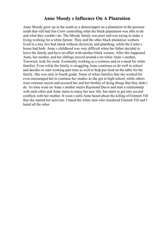 Anne Moody s Influence On A Plantation
Anne Moody grew up in the south as a sharecropper on a plantation in the postwar
south that still had Jim Crow controlling what the black population was able to do
and what they couldn t do. The Moody family was poor and was trying to make a
living working for a white farmer. They and the other black plantation workers
lived in a tiny two bed shack without electricity and plumbing, while the Carter s
house had both. Anne s childhood was very difficult when her father decided to
leave the family and have an affair with another black women. After this happened
Anne, her mother, and her siblings moved around a lot while Anne s mother,
Toosweet, look for work. Eventually working as a waitress and as a maid for white
families. Even while the family is struggling Anne continues to do well in school
and decides to start working part time as well to help put food on the table for the
family. She was only in fourth grade. Some of white families that she worked for
even encouraged her to continue her studies as she got to high school, while others
were extreme racists and accused her and her brother of doing things that they didn t
do. As time went on Anne s mother meets Raymond Davis and start a relationship
with each other and Anne starts to enjoy her new life, but starts to get into several
conflicts with her mother. It wasn t until Anne heard about the killing of Emmett Till
that she started her activism. I hated the white men who murdered Emmett Till and I
hated all the other
 
