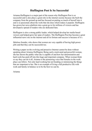Huffington Post Is So Successful
Arianna Huffington is a major part of the reason why Huffington Post is so
successful and is also plays a great role in the internet society because she built the
company from the ground up and has focused on putting so much of herself into it
and is so passionate about the work that she does which makes it popular. Huffington
has grown her news platform into a great go to for millions of viewers and has
developed a spread of readers who are dedicated fans.
Huffington is also a strong public leader, which helped develop her media based
viewers and helped grow her span of readers. The Huffington Post has become a great
influential news site on the internet and all its fortune and success is because of it s
fabulous founder, who shows that women are very capable of having high power
jobs and that they can be successful too.
Writing a paper on the evolving and proactive Internet cannot be done without
speaking about Arianna Huffington. Being such a motivated and powerful woman,
she has shown the public what she is capable of and how her determination and
hard work has paid off into this huge and important company. When woman think
or say they can do it all, Arianna is the pioneering voice that females in the work
place can follow. Not only hard working but not bending or minimizing the things
that are important to her. She is an example of living a full productive life with
work and family in balance so to be the best we can be.
Arianna
 
