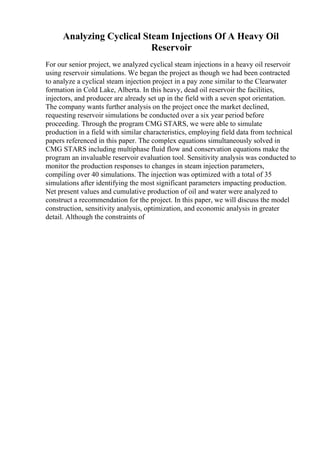 Analyzing Cyclical Steam Injections Of A Heavy Oil
Reservoir
For our senior project, we analyzed cyclical steam injections in a heavy oil reservoir
using reservoir simulations. We began the project as though we had been contracted
to analyze a cyclical steam injection project in a pay zone similar to the Clearwater
formation in Cold Lake, Alberta. In this heavy, dead oil reservoir the facilities,
injectors, and producer are already set up in the field with a seven spot orientation.
The company wants further analysis on the project once the market declined,
requesting reservoir simulations be conducted over a six year period before
proceeding. Through the program CMG STARS, we were able to simulate
production in a field with similar characteristics, employing field data from technical
papers referenced in this paper. The complex equations simultaneously solved in
CMG STARS including multiphase fluid flow and conservation equations make the
program an invaluable reservoir evaluation tool. Sensitivity analysis was conducted to
monitor the production responses to changes in steam injection parameters,
compiling over 40 simulations. The injection was optimized with a total of 35
simulations after identifying the most significant parameters impacting production.
Net present values and cumulative production of oil and water were analyzed to
construct a recommendation for the project. In this paper, we will discuss the model
construction, sensitivity analysis, optimization, and economic analysis in greater
detail. Although the constraints of
 