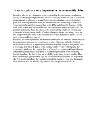 In society jobs are very important to the communitiy .Jobs...
In society jobs are very important to the communitiy .Jobs are nessary to obtain a
society and for people to prosper and advance in society .When we look at Industrial
organizational psychology to a specific job we muse ananlysis a specific job in a
particular work organization. First ,we must understand the meaning of industrial
/organizational psychology is described as the I O psychology this foucuses on the
work place producitity and realted issues like for instance mental and physical .The
psychologist mainly study the attidudes the actions of the employees .Investaging
compaines .when someone thinks of industrial organizational psychology there are
two componets to this there is the industrial side to this that mathes people... Show
more content on Helpwriting.net ...
Secondly ,we must explain and describe how employees are recruited and selected by
the organization.Anylasis the recrutitment practice of primary schools .The first
factor that is reconized in a primary school is the canidate eduction background ,that
is reconized first this will decide if the candate will be reviewed further and they
review other skills that the canidate has to offer,such as computer skills or bilangua
,what other quifications do they have to offer the orgainization.After reviewing
journal it explains the factors that are needed for requrting a primary teacher .They
have created eight questions that lays out the factors of requirements for requitment
.the first question explains the characteristics of the canidates ,what sets them apart
form other teachers ,or what do they have to offer the primary school.The
 