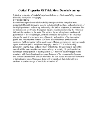 Optical Properties Of Thick Metal Nanohole Arrays
2. Optical properties of thickвЂЁmetal nanohole arrays fabricatedвЂЁby electron
beam and nanosphere lithography.
INTRODUCTION
Extraordinary optical transmission (EOT) through nanohole arrays has been
concentrated broadly in several aspects, including the hypothesis and confirmation of
its origin parameters influencing its intensity, the optical properties, for example like
its transmission spectra and divergence. Several parameters including the refractive
index of the medium on the metal film surface, the wavelength and condition of
polarization of the incident light, the holes shape and periodicity of the structures
change the spectral behavior in term of intensity and position of the transmitted
peaks. The structures that support EOT have discovered their applications in
numerous fields including visible spectroscopy, Raman spectroscopy, sub wavelength
optics, nonlinear optics, and photolithography. As the EOT is influenced by
parameters like the shape and periodicity of the holes, devices made in light of this
marvel will be more sensitive and supports larger selectivity. Regardless of these
advantages a large portion of existing use of EOT has been acknowledged on the
structures with limited region of coverage. Because of the constrained techniques
and choices for fabrication of such structures, the EOT based devices were fabricated
with finite array sizes. This paper deals with two methods that deals with two
methods to produce arrays of nanoholes with sizes of
 