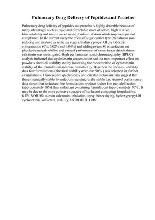 Pulmonary Drug Delivery of Peptides and Proteins
Pulmonary drug delivery of peptides and proteins is highly desirable because of
many advantages such as rapid and predictable onset of action, high relative
bioavailability and non invasive mode of administration which improves patient
compliance. In the current study the effect of sugar carrier type (trehaloseas non
reducing and maltose as reducing sugar), hydroxy propyl ОІ cyclodextrin
concentration (0%, 0.02% and 0.04%) and adding tween 80 as surfactant on
physicochemical stability and aerosol performance of spray freeze dried salmon
calcitonin was investigated. High performance liquid chromatography (HPLC)
analysis indicated that cyclodextrin concentration had the most important effect on
powder s chemical stability and by increasing the concentration of cyclodextrin
stability of the formulations increase dramatically. Based on the chemical stability
data four formulations (chemical stability over than 90% ) was selected for further
examinations. Fluorescence spectroscopy and circular dichroism data suggest that
these chemically stable formulations are structurally stable too. Aerosol performance
data shows that surfactant free formulations produce higher fine particle fraction
(approximately 70%) than surfactant containing formulations (approximately 50%). It
may be due to the more cohesive structure of surfactant containing formulations.
KEY WORDS: salmon calcitonin, inhalation, spray freeze drying, hydroxypropyl ОІ
cyclodextrin, surfactant, stability, INTRODUCTION
 