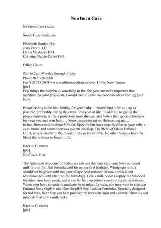 Newborn Care
Newborn Care Guide
South Tulsa Pediatrics
Elizabeth Dunlap D.O.
Jerry Freed D.O.
Dawn Mayberry D.O.
Christine Narrin Talbot D.O.
Office Hours
8am to 5pm Monday through Friday
Phone 918 728 2000
Fax 918 728 2001 www.southtulsapediatrics.com To the New Parents
[pic]
Few things that happen to your baby in the first year are more important than
nutrition. As your physician, I would like to share my concerns about feeding your
baby.
Breastfeeding is the best feeding for your baby. I recommend it for as long as
possible, preferably during the entire first year of life. In addition to giving the
proper nutrition, it offers protection from disease, and fosters that special closeness
between you and your baby. ... Show more content on Helpwriting.net ...
In fact, breast milk is about 50% fat. Specific fats have specific roles as your baby s
eyes, brain, and central nervous system develop. The blend of fats in Enfamil
LIPIL is very similar to the blend of fats in breast milk. No other formula has a fat
blend that s closer to breast milk.
Back to Contents
[pic]
No Cow s Milk
The American Academy of Pediatrics advises that you keep your baby on breast
milk or iron fortified formula until his or her first birthday. Whole cow s milk
should not be given until one year of age (and reduced fat cow s milk is not
recommended until after the 2nd birthday). Cow s milk doesn t supply the balanced
nutrition your baby needs, and it can be hard on babies sensitive digestive systems.
When your baby is ready to graduate from infant formula, you may want to consider
Enfamil Next StepВ® and Next StepВ® Soy Toddler Formulas. Specially designed
for toddlers, Next Step can help provide the necessary iron and essential vitamins and
minerals that cow s milk lacks.
Back to Contents
[pic]
 